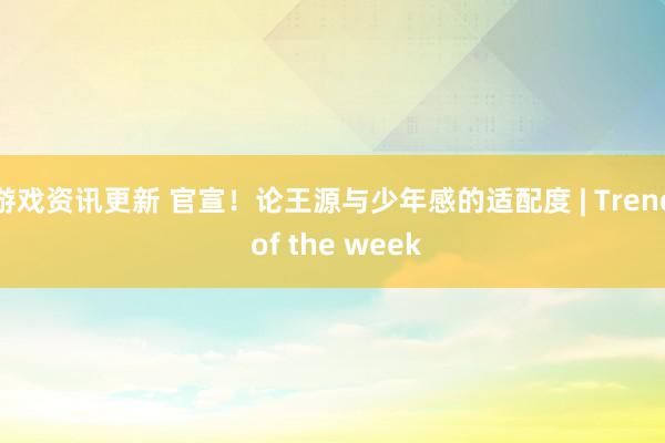 游戏资讯更新 官宣！论王源与少年感的适配度 | Trend of the week