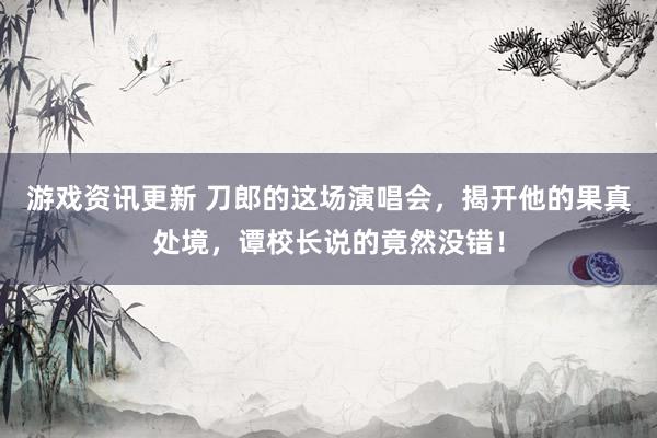 游戏资讯更新 刀郎的这场演唱会，揭开他的果真处境，谭校长说的竟然没错！