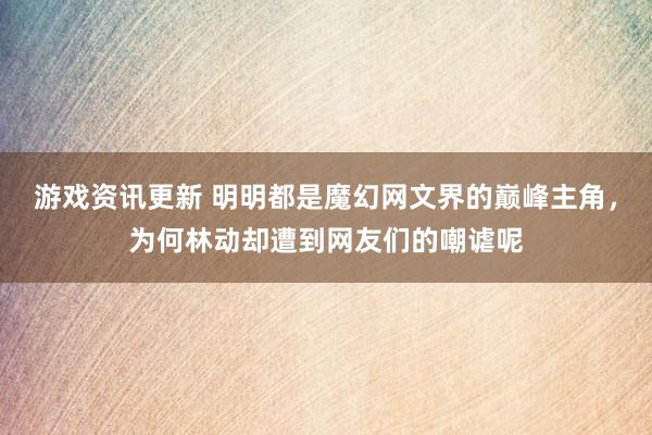 游戏资讯更新 明明都是魔幻网文界的巅峰主角，为何林动却遭到网友们的嘲谑呢