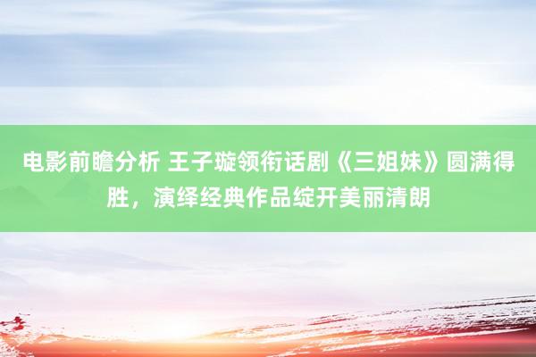 电影前瞻分析 王子璇领衔话剧《三姐妹》圆满得胜，演绎经典作品绽开美丽清朗