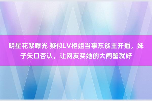 明星花絮曝光 疑似LV柜姐当事东谈主开播，妹子矢口否认，让网友买她的大闸蟹就好