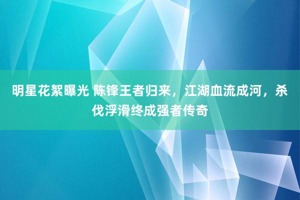 明星花絮曝光 陈锋王者归来，江湖血流成河，杀伐浮滑终成强者传奇