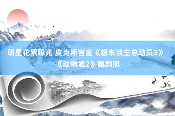 明星花絮曝光 皮克斯官宣《超东谈主总动员3》 《动物城2》曝剧照