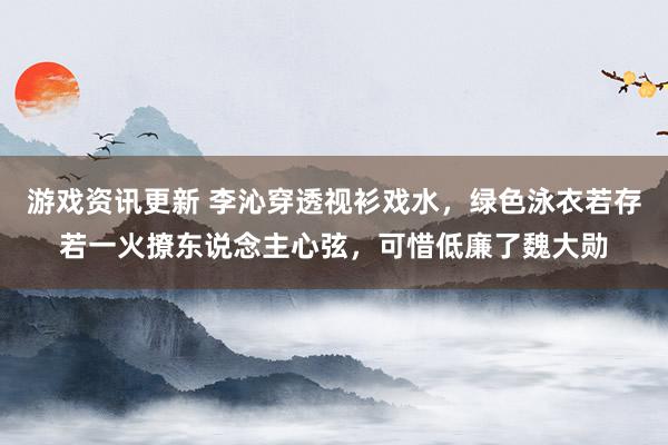 游戏资讯更新 李沁穿透视衫戏水，绿色泳衣若存若一火撩东说念主心弦，可惜低廉了魏大勋