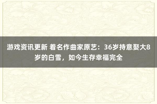 游戏资讯更新 着名作曲家原艺：36岁持意娶大8岁的白雪，如今生存幸福完全