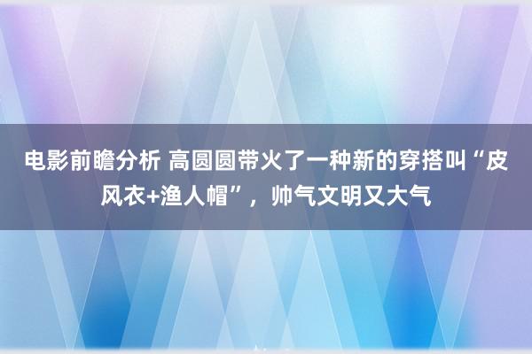 电影前瞻分析 高圆圆带火了一种新的穿搭叫“皮风衣+渔人帽”，帅气文明又大气