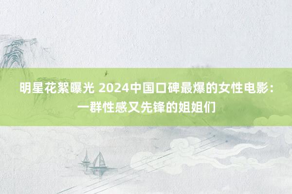 明星花絮曝光 2024中国口碑最爆的女性电影：一群性感又先锋的姐姐们