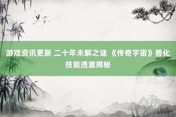 游戏资讯更新 二十年未解之谜 《传奇宇宙》兽化技能透澈揭秘