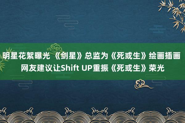 明星花絮曝光 《剑星》总监为《死或生》绘画插画 网友建议让Shift UP重振《死或生》荣光