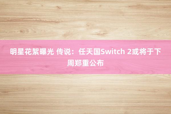 明星花絮曝光 传说：任天国Switch 2或将于下周郑重公布