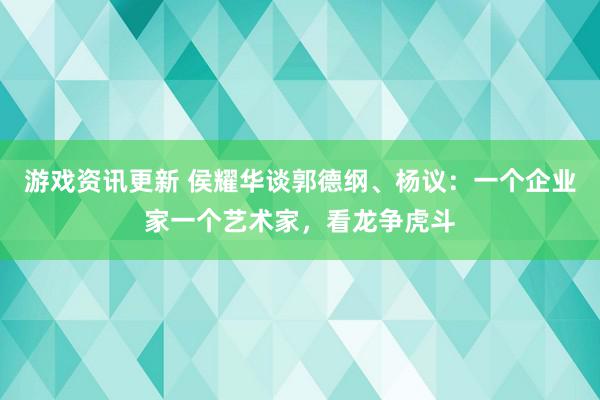 游戏资讯更新 侯耀华谈郭德纲、杨议：一个企业家一个艺术家，看龙争虎斗