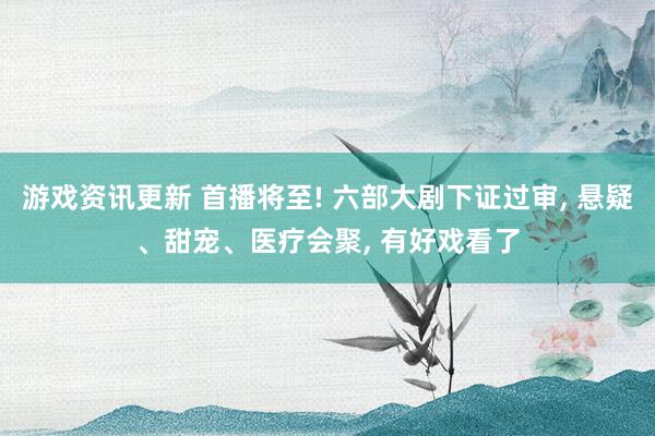 游戏资讯更新 首播将至! 六部大剧下证过审, 悬疑、甜宠、医疗会聚, 有好戏看了