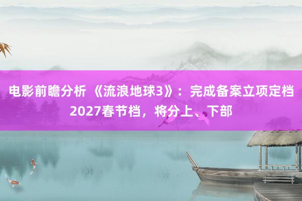 电影前瞻分析 《流浪地球3》：完成备案立项定档2027春节档，将分上、下部