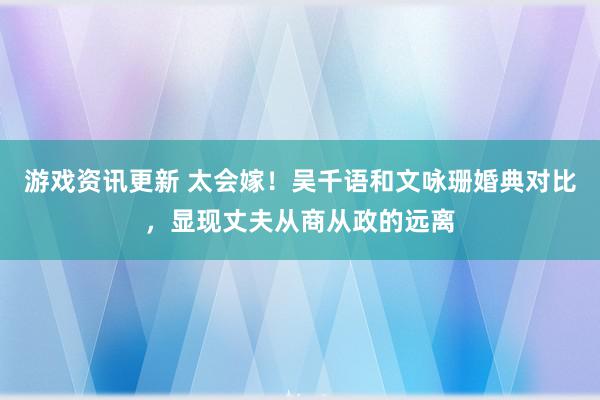 游戏资讯更新 太会嫁！吴千语和文咏珊婚典对比，显现丈夫从商从政的远离