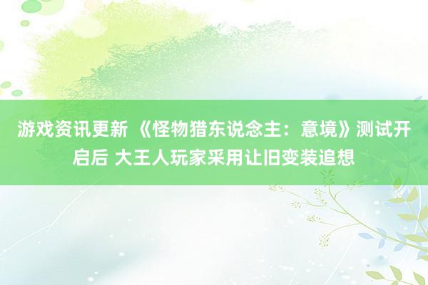 游戏资讯更新 《怪物猎东说念主：意境》测试开启后 大王人玩家采用让旧变装追想