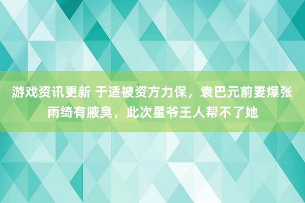 游戏资讯更新 于适被资方力保，袁巴元前妻爆张雨绮有腋臭，此次星爷王人帮不了她