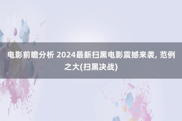 电影前瞻分析 2024最新扫黑电影震撼来袭, 范例之大(扫黑决战)