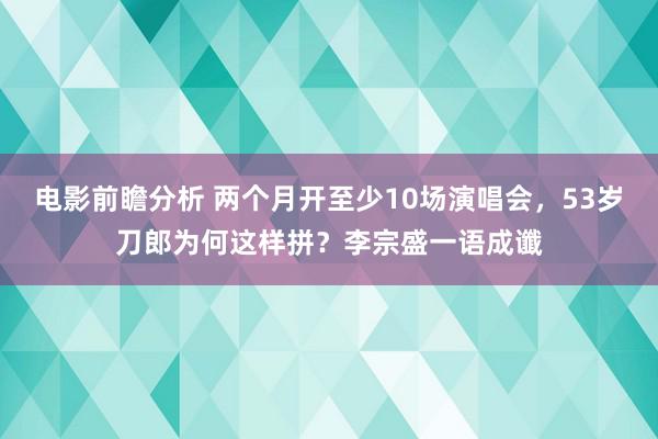 电影前瞻分析 两个月开至少10场演唱会，53岁刀郎为何这样拼？李宗盛一语成谶