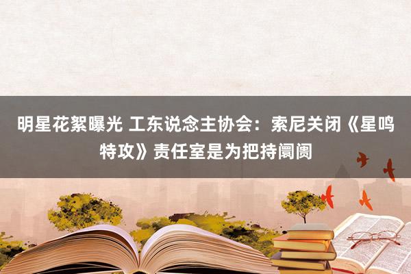 明星花絮曝光 工东说念主协会：索尼关闭《星鸣特攻》责任室是为把持阛阓