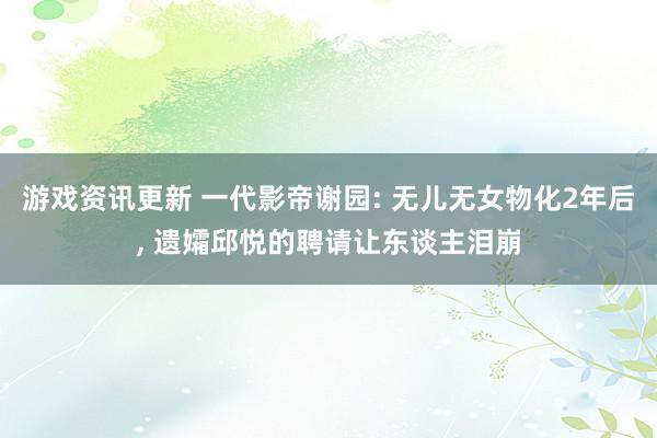 游戏资讯更新 一代影帝谢园: 无儿无女物化2年后, 遗孀邱悦的聘请让东谈主泪崩