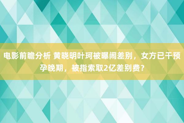 电影前瞻分析 黄晓明叶珂被曝闹差别，女方已干预孕晚期，被指索取2亿差别费？