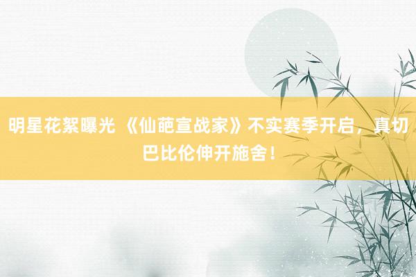 明星花絮曝光 《仙葩宣战家》不实赛季开启，真切巴比伦伸开施舍！