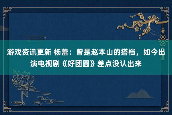 游戏资讯更新 杨蕾：曾是赵本山的搭档，如今出演电视剧《好团圆》差点没认出来