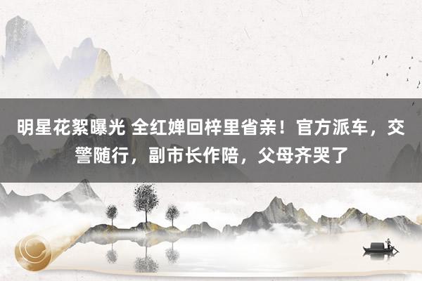 明星花絮曝光 全红婵回梓里省亲！官方派车，交警随行，副市长作陪，父母齐哭了