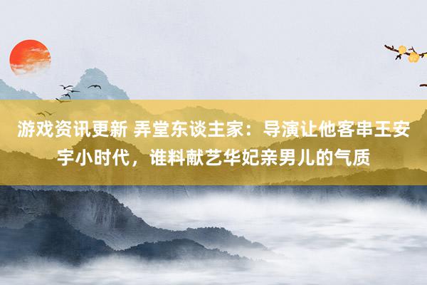 游戏资讯更新 弄堂东谈主家：导演让他客串王安宇小时代，谁料献艺华妃亲男儿的气质