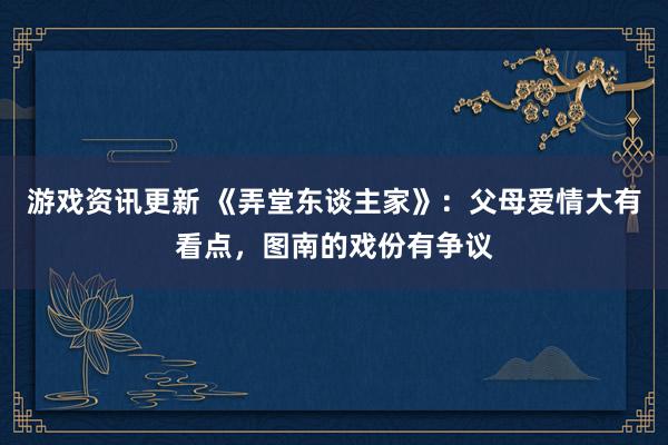 游戏资讯更新 《弄堂东谈主家》：父母爱情大有看点，图南的戏份有争议