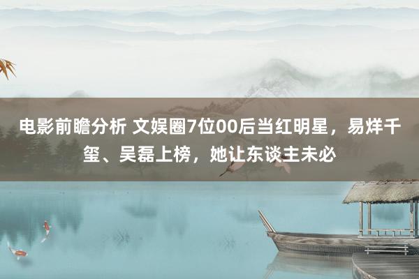 电影前瞻分析 文娱圈7位00后当红明星，易烊千玺、吴磊上榜，她让东谈主未必