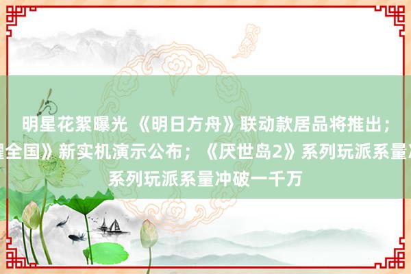 明星花絮曝光 《明日方舟》联动款居品将推出；《王者荣耀全国》新实机演示公布；《厌世岛2》系列玩派系量冲破一千万