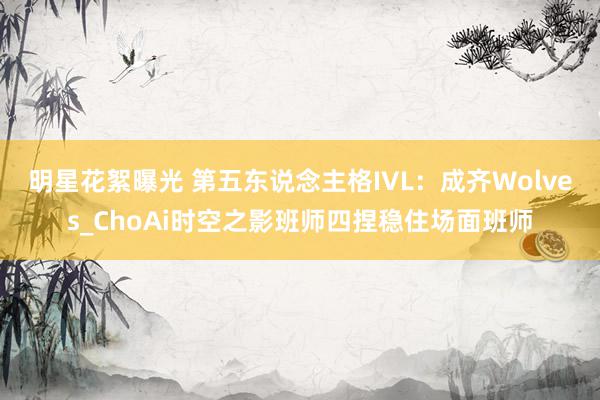 明星花絮曝光 第五东说念主格IVL：成齐Wolves_ChoAi时空之影班师四捏稳住场面班师