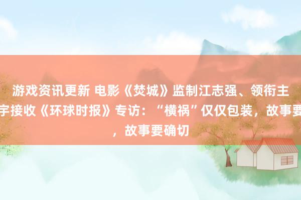 游戏资讯更新 电影《焚城》监制江志强、领衔主演白宇接收《环球时报》专访：“横祸”仅仅包装，故事要确切