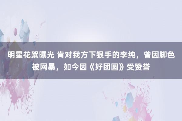 明星花絮曝光 肯对我方下狠手的李纯，曾因脚色被网暴，如今因《好团圆》受赞誉