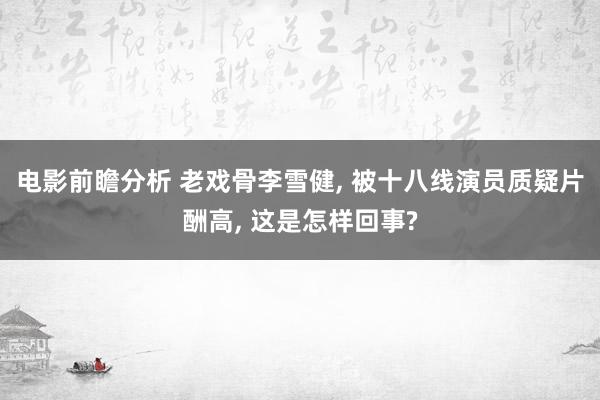 电影前瞻分析 老戏骨李雪健, 被十八线演员质疑片酬高, 这是怎样回事?