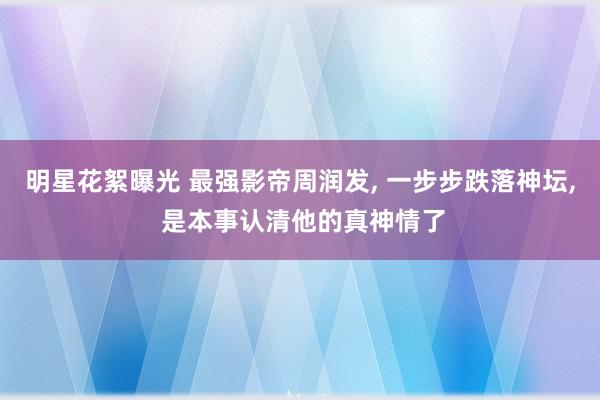 明星花絮曝光 最强影帝周润发, 一步步跌落神坛, 是本事认清他的真神情了