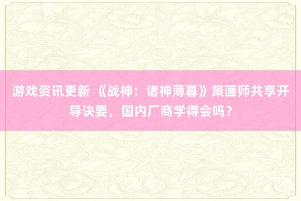 游戏资讯更新 《战神：诸神薄暮》策画师共享开导诀要，国内厂商学得会吗？