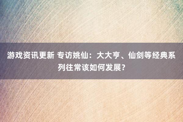 游戏资讯更新 专访姚仙：大大亨、仙剑等经典系列往常该如何发展？