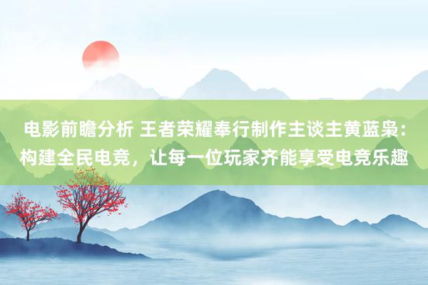 电影前瞻分析 王者荣耀奉行制作主谈主黄蓝枭：构建全民电竞，让每一位玩家齐能享受电竞乐趣