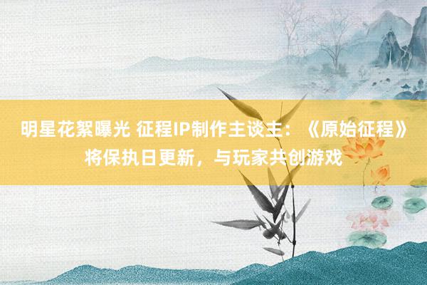 明星花絮曝光 征程IP制作主谈主：《原始征程》将保执日更新，与玩家共创游戏