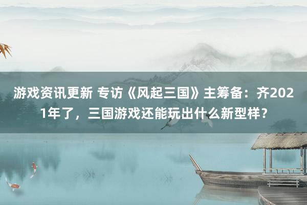 游戏资讯更新 专访《风起三国》主筹备：齐2021年了，三国游戏还能玩出什么新型样？