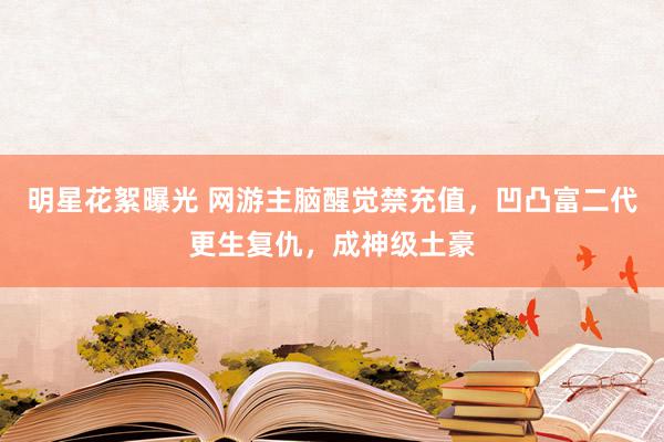 明星花絮曝光 网游主脑醒觉禁充值，凹凸富二代更生复仇，成神级土豪