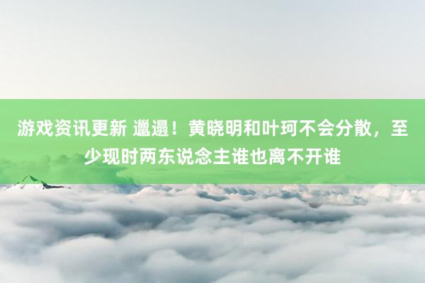 游戏资讯更新 邋遢！黄晓明和叶珂不会分散，至少现时两东说念主谁也离不开谁