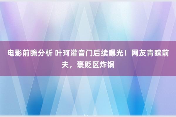 电影前瞻分析 叶珂灌音门后续曝光！网友青睐前夫，褒贬区炸锅