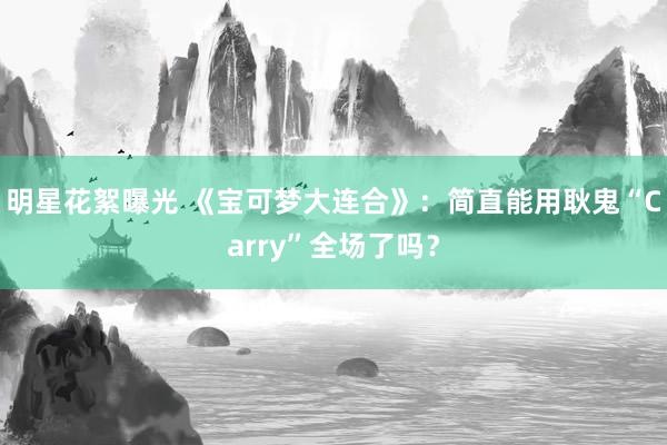 明星花絮曝光 《宝可梦大连合》：简直能用耿鬼“Carry”全场了吗？