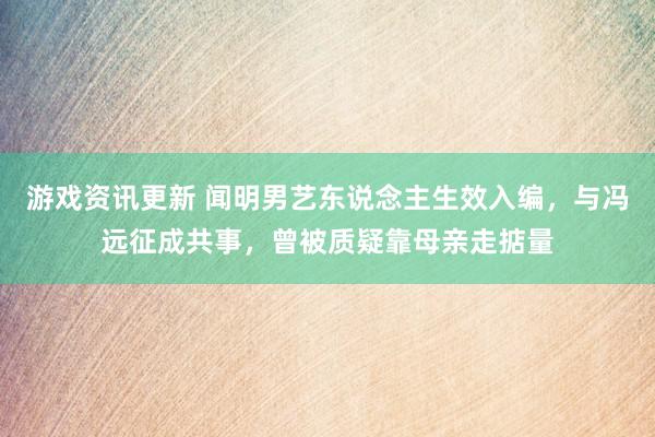 游戏资讯更新 闻明男艺东说念主生效入编，与冯远征成共事，曾被质疑靠母亲走掂量