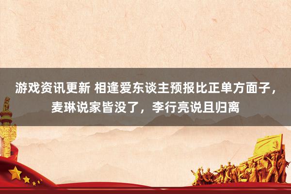 游戏资讯更新 相逢爱东谈主预报比正单方面子，麦琳说家皆没了，李行亮说且归离