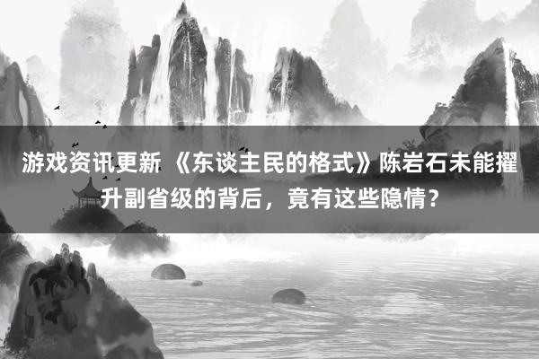 游戏资讯更新 《东谈主民的格式》陈岩石未能擢升副省级的背后，竟有这些隐情？