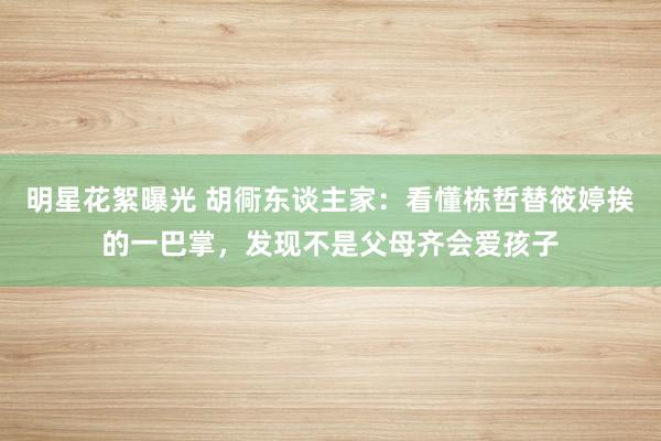 明星花絮曝光 胡衕东谈主家：看懂栋哲替筱婷挨的一巴掌，发现不是父母齐会爱孩子